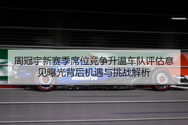 周冠宇新赛季席位竞争升温车队评估意见曝光背后机遇与挑战解析